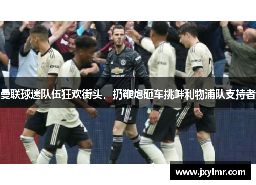 曼联球迷队伍狂欢街头，扔鞭炮砸车挑衅利物浦队支持者