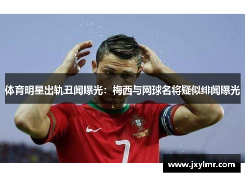 体育明星出轨丑闻曝光：梅西与网球名将疑似绯闻曝光